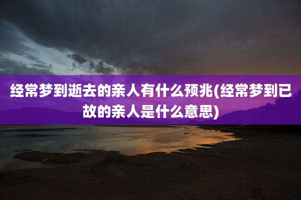 经常梦到逝去的亲人有什么预兆(经常梦到已故的亲人是什么意思)