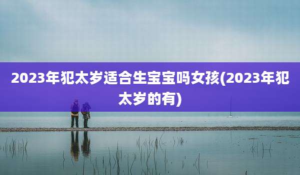 2023年犯太岁适合生宝宝吗女孩(2023年犯太岁的有)