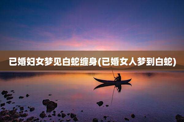 已婚妇女梦见白蛇缠身(已婚女人梦到白蛇)