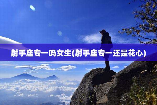 射手座专一吗女生(射手座专一还是花心)
