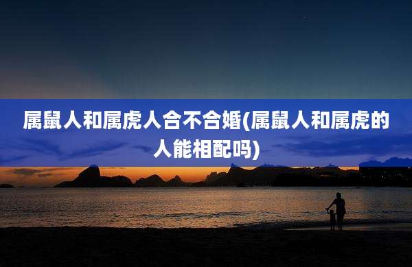 属鼠人和属虎人合不合婚(属鼠人和属虎的人能相配吗)