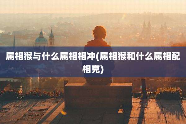 属相猴与什么属相相冲(属相猴和什么属相配相克)