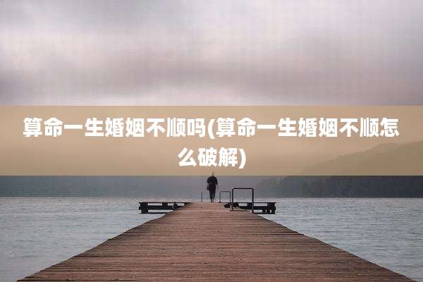 算命一生婚姻不顺吗(算命一生婚姻不顺怎么破解)