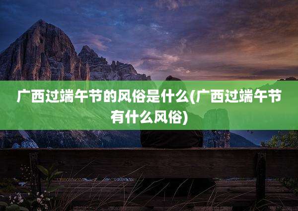 广西过端午节的风俗是什么(广西过端午节有什么风俗)