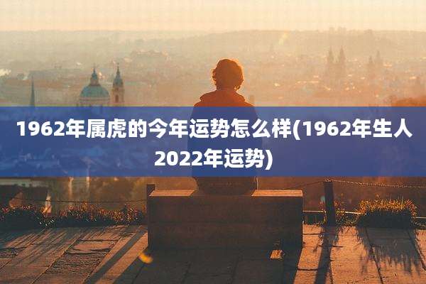 1962年属虎的今年运势怎么样(1962年生人2022年运势)