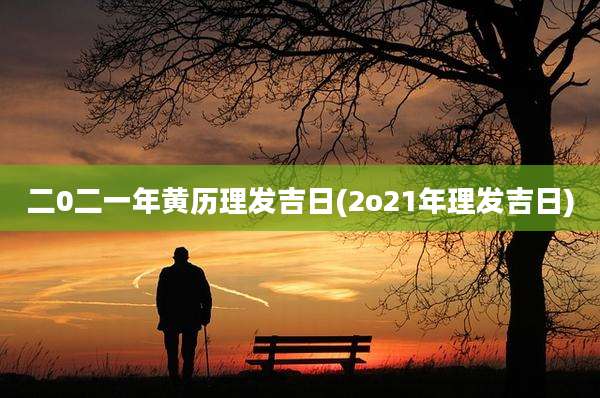 二0二一年黄历理发吉日(2o21年理发吉日)