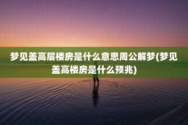 梦见盖高层楼房是什么意思周公解梦(梦见盖高楼房是什么预兆)