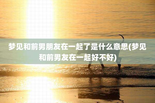 梦见和前男朋友在一起了是什么意思(梦见和前男友在一起好不好)