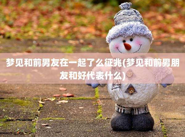 梦见和前男友在一起了么征兆(梦见和前男朋友和好代表什么)