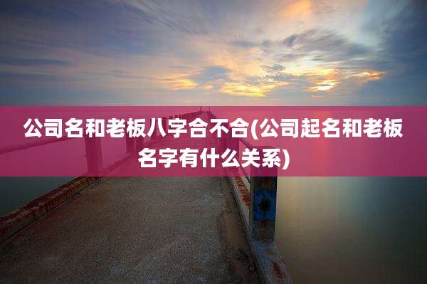 公司名和老板八字合不合(公司起名和老板名字有什么关系)