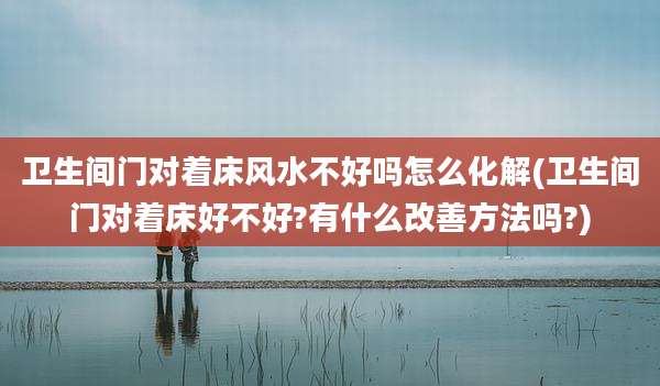 卫生间门对着床风水不好吗怎么化解(卫生间门对着床好不好?有什么改善方法吗?)