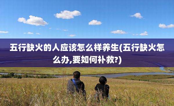 五行缺火的人应该怎么样养生(五行缺火怎么办,要如何补救?)