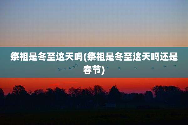 祭祖是冬至这天吗(祭祖是冬至这天吗还是春节)