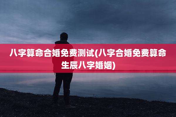 八字算命合婚免费测试(八字合婚免费算命生辰八字婚姻)