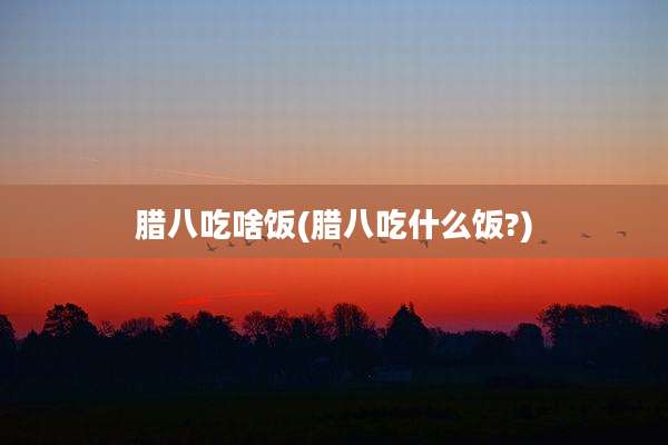 腊八吃啥饭(腊八吃什么饭?)