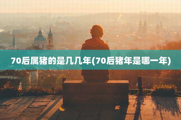 70后属猪的是几几年(70后猪年是哪一年)