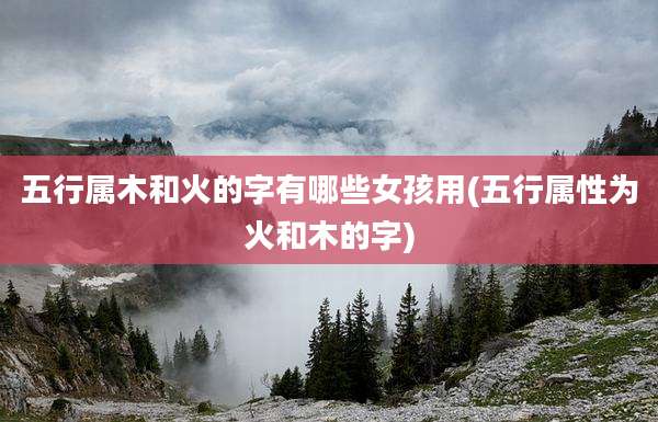 五行属木和火的字有哪些女孩用(五行属性为火和木的字)