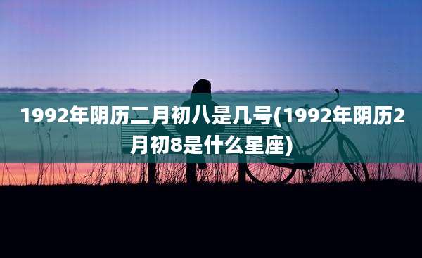 1992年阴历二月初八是几号(1992年阴历2月初8是什么星座)