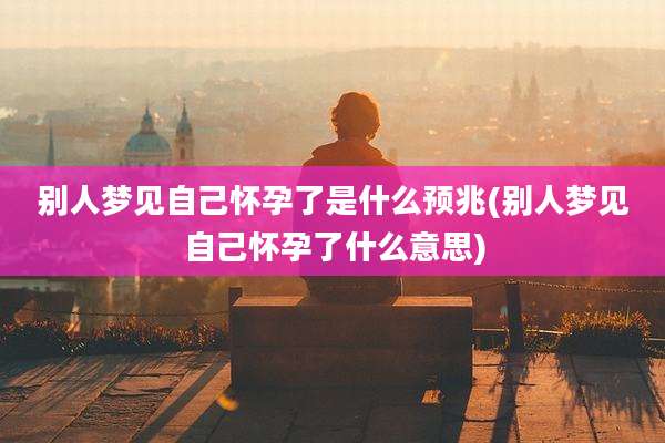 别人梦见自己怀孕了是什么预兆(别人梦见自己怀孕了什么意思)