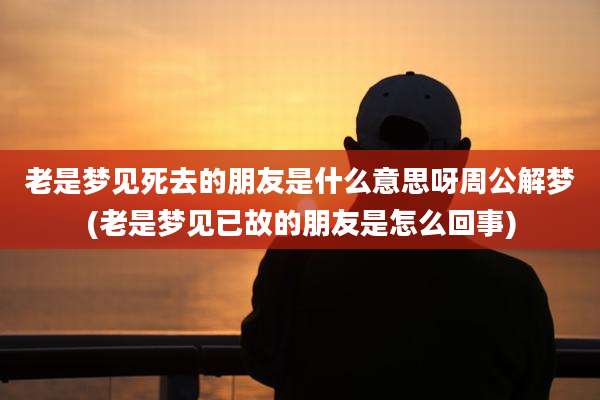 老是梦见死去的朋友是什么意思呀周公解梦(老是梦见已故的朋友是怎么回事)