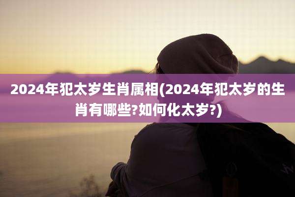 2024年犯太岁生肖属相(2024年犯太岁的生肖有哪些?如何化太岁?)