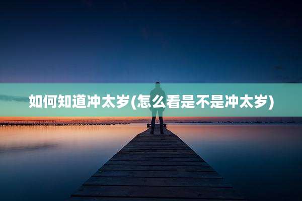 如何知道冲太岁(怎么看是不是冲太岁)