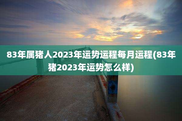 83年属猪人2023年运势运程每月运程(83年猪2023年运势怎么样)