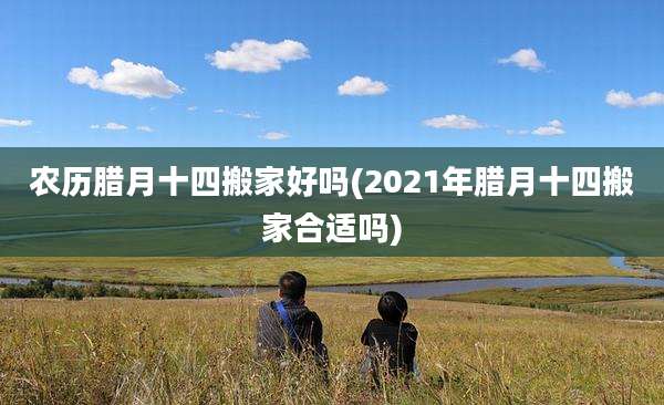 农历腊月十四搬家好吗(2021年腊月十四搬家合适吗)