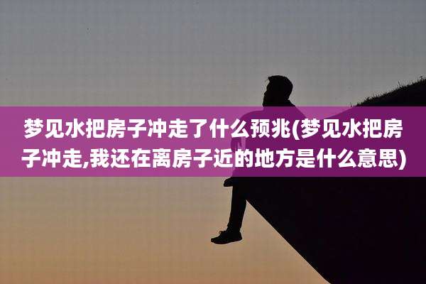 梦见水把房子冲走了什么预兆(梦见水把房子冲走,我还在离房子近的地方是什么意思)