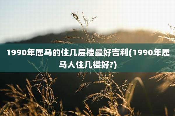 1990年属马的住几层楼最好吉利(1990年属马人住几楼好?)