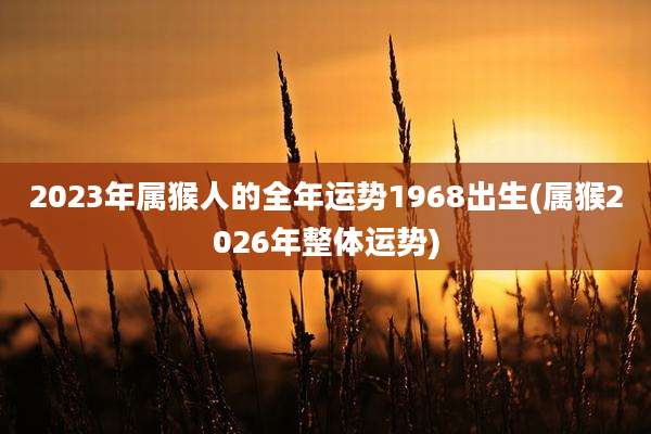 2023年属猴人的全年运势1968出生(属猴2026年整体运势)