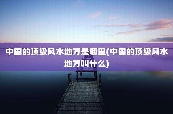 中国的顶级风水地方是哪里(中国的顶级风水地方叫什么)