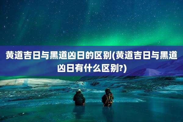 黄道吉日与黑道凶日的区别(黄道吉日与黑道凶日有什么区别?)