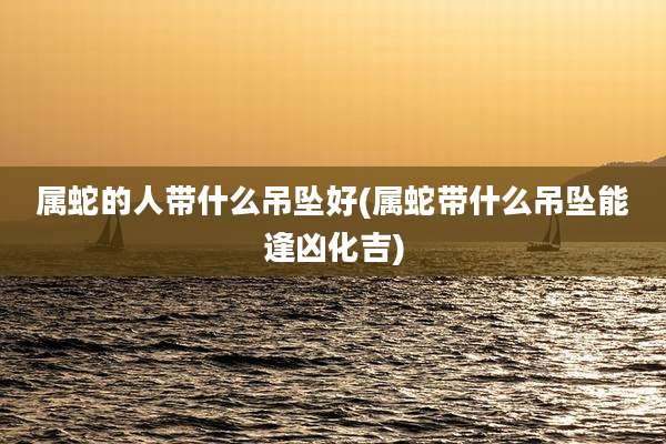 属蛇的人带什么吊坠好(属蛇带什么吊坠能逢凶化吉)