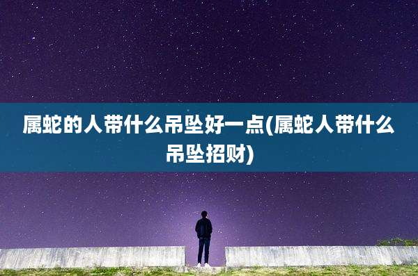 属蛇的人带什么吊坠好一点(属蛇人带什么吊坠招财)