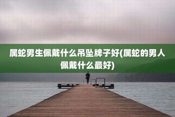 属蛇男生佩戴什么吊坠牌子好(属蛇的男人佩戴什么最好)