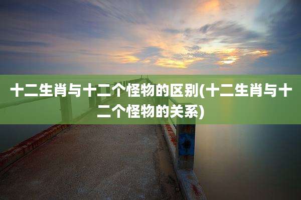 十二生肖与十二个怪物的区别(十二生肖与十二个怪物的关系)