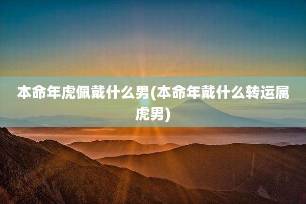 本命年虎佩戴什么男(本命年戴什么转运属虎男)