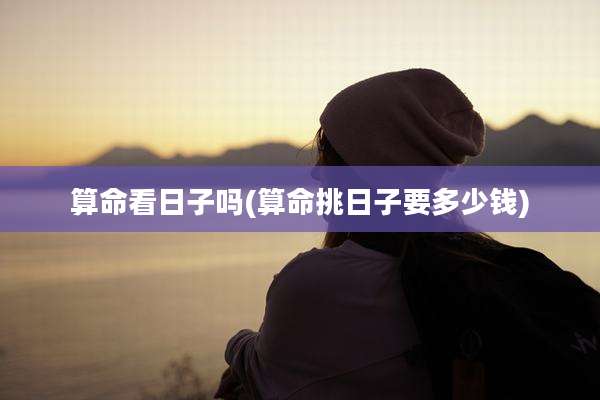 算命看日子吗(算命挑日子要多少钱)
