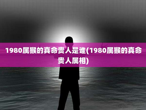 1980属猴的真命贵人是谁(1980属猴的真命贵人属相)