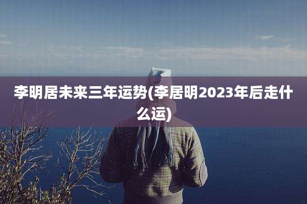 李明居未来三年运势(李居明2023年后走什么运)