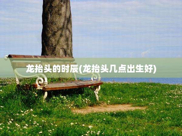 龙抬头的时辰(龙抬头几点出生好)