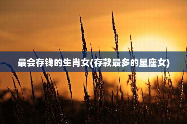 最会存钱的生肖女(存款最多的星座女)