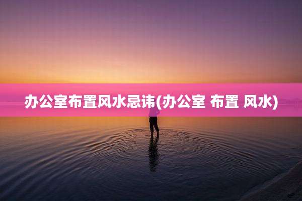 办公室布置风水忌讳(办公室 布置 风水)