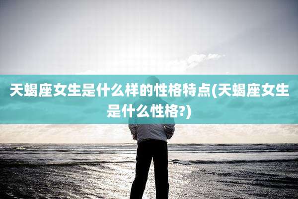 天蝎座女生是什么样的性格特点(天蝎座女生是什么性格?)