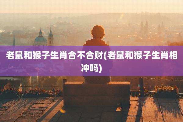 老鼠和猴子生肖合不合财(老鼠和猴子生肖相冲吗)