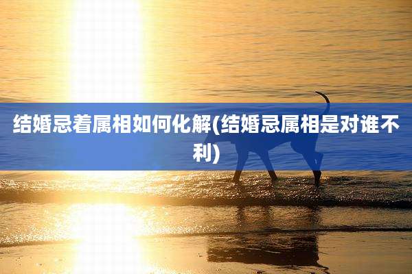 结婚忌着属相如何化解(结婚忌属相是对谁不利)