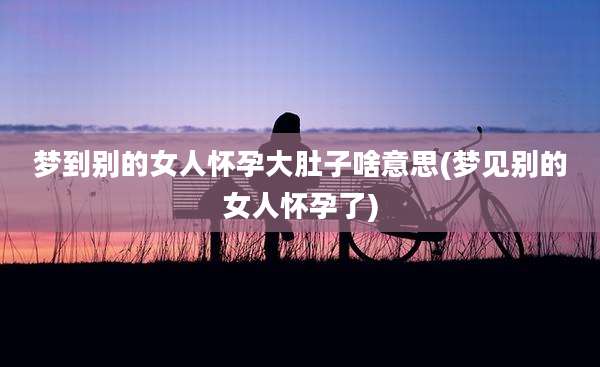 梦到别的女人怀孕大肚子啥意思(梦见别的女人怀孕了)