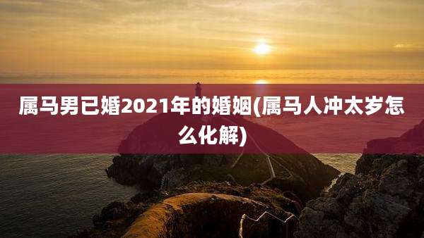 属马男已婚2021年的婚姻(属马人冲太岁怎么化解)