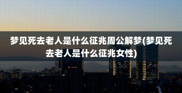 梦见死去老人是什么征兆周公解梦(梦见死去老人是什么征兆女性)